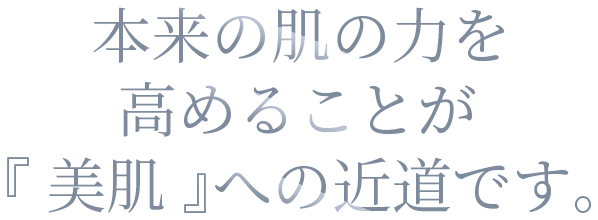 本来の肌の力を高めることが『 美肌 』への近道です。